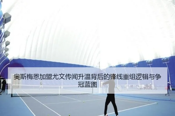奥斯梅恩加盟尤文传闻升温背后的锋线重组逻辑与争冠蓝图